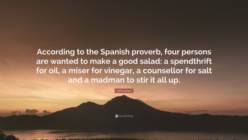 John Gerard Quote: “According to the Spanish proverb, four persons are wanted to make a good salad: a spendthrift for oil, a miser for vinegar, a counsellor for salt and a madman to stir it all up.”