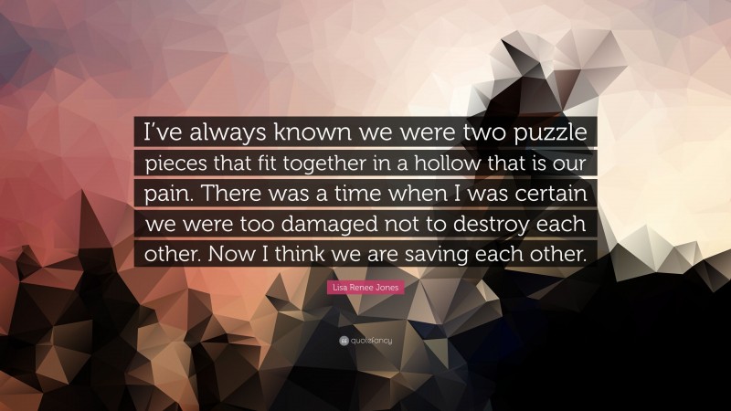 Lisa Renee Jones Quote: “I’ve always known we were two puzzle pieces that fit together in a hollow that is our pain. There was a time when I was certain we were too damaged not to destroy each other. Now I think we are saving each other.”