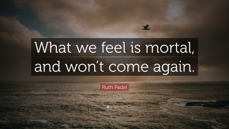 Ruth Padel Quote: “What we feel is mortal, and won’t come again.”