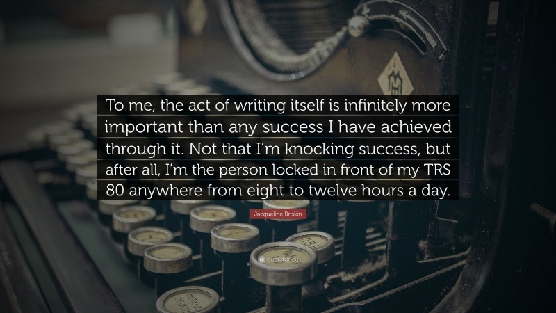 Jacqueline Briskin Quote: “To me, the act of writing itself is infinitely more important than any success I have achieved through it. Not that I’m knocking success, but after all, I’m the person locked in front of my TRS 80 anywhere from eight to twelve hours a day.”