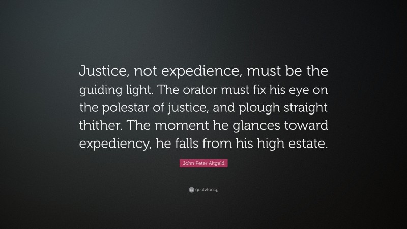 John Peter Altgeld Quote: “Justice, not expedience, must be the guiding light. The orator must fix his eye on the polestar of justice, and plough straight thither. The moment he glances toward expediency, he falls from his high estate.”