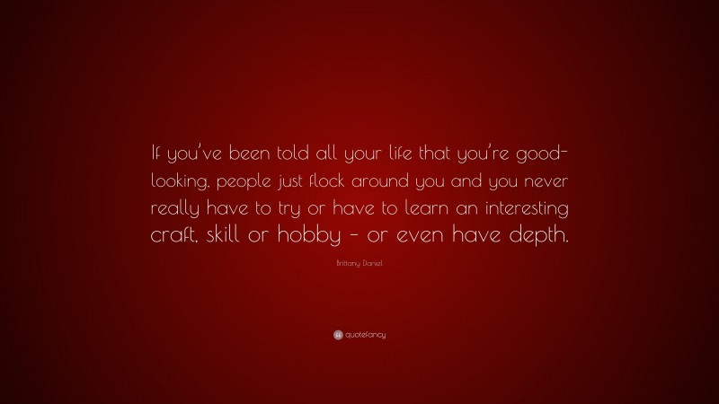 Brittany Daniel Quote: “If you’ve been told all your life that you’re good-looking, people just flock around you and you never really have to try or have to learn an interesting craft, skill or hobby – or even have depth.”