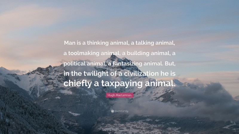 Hugh MacLennan Quote: “Man is a thinking animal, a talking animal, a toolmaking animal, a building animal, a political animal, a fantasizing animal. But, in the twilight of a civilization he is chiefly a taxpaying animal.”