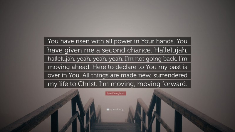 Israel Houghton Quote: “You have risen with all power in Your hands. You have given me a second chance. Hallelujah, hallelujah, yeah, yeah, yeah. I’m not going back, I’m moving ahead. Here to declare to You my past is over in You. All things are made new, surrendered my life to Christ. I’m moving, moving forward.”