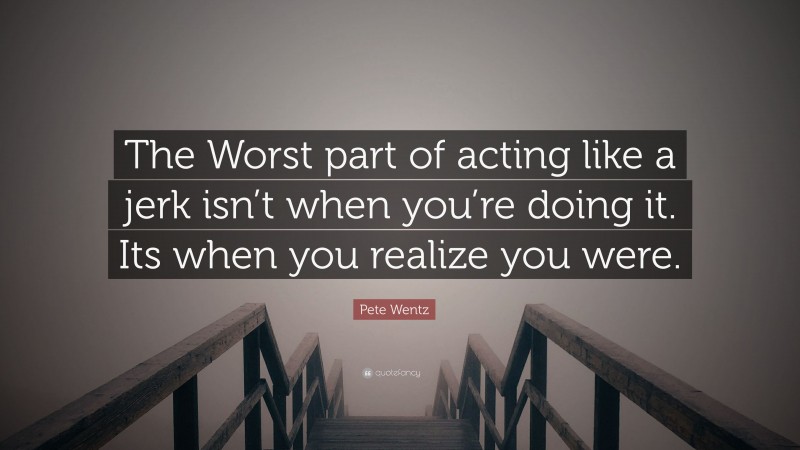Pete Wentz Quote: “The Worst part of acting like a jerk isn’t when you’re doing it. Its when you realize you were.”