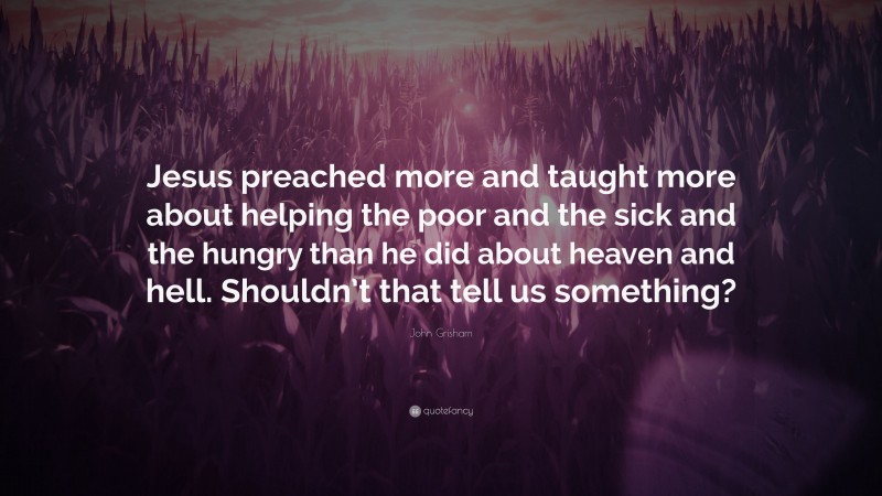 John Grisham Quote: “Jesus preached more and taught more about helping the poor and the sick and the hungry than he did about heaven and hell. Shouldn’t that tell us something?”