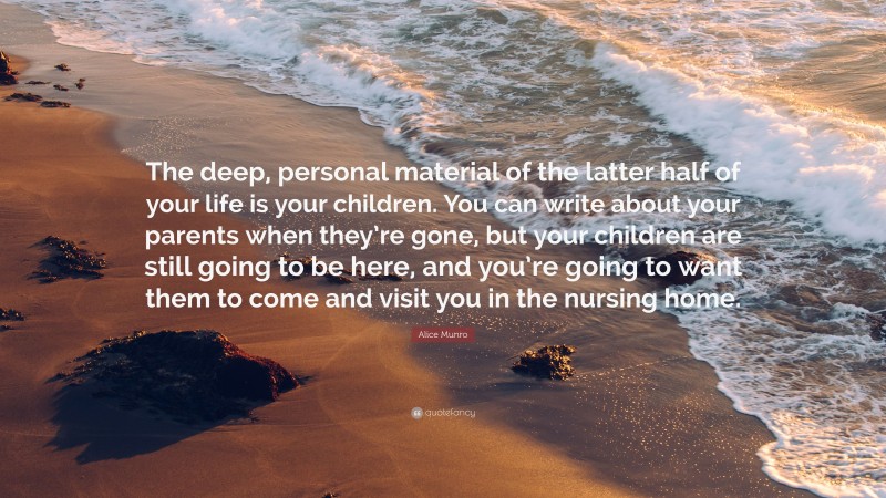 Alice Munro Quote: “The deep, personal material of the latter half of your life is your children. You can write about your parents when they’re gone, but your children are still going to be here, and you’re going to want them to come and visit you in the nursing home.”