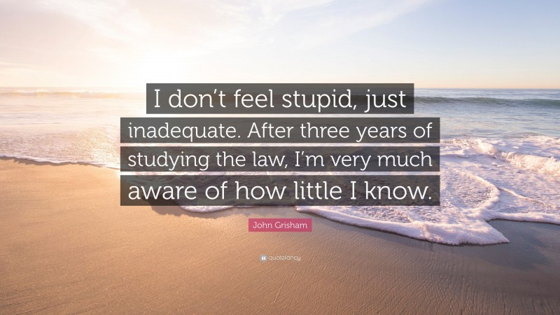 John Grisham Quote: “I don’t feel stupid, just inadequate. After three years of studying the law, I’m very much aware of how little I know.”