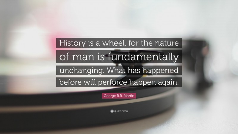 George R.R. Martin Quote: “History is a wheel, for the nature of man is fundamentally unchanging. What has happened before will perforce happen again.”
