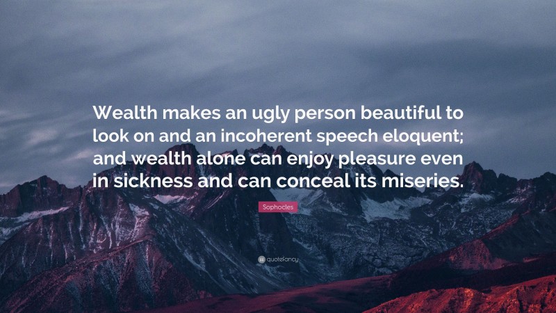 Sophocles Quote: “Wealth makes an ugly person beautiful to look on and an incoherent speech eloquent; and wealth alone can enjoy pleasure even in sickness and can conceal its miseries.”