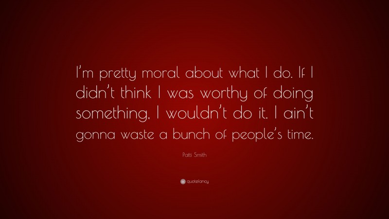 Patti Smith Quote: “I’m pretty moral about what I do. If I didn’t think I was worthy of doing something, I wouldn’t do it. I ain’t gonna waste a bunch of people’s time.”