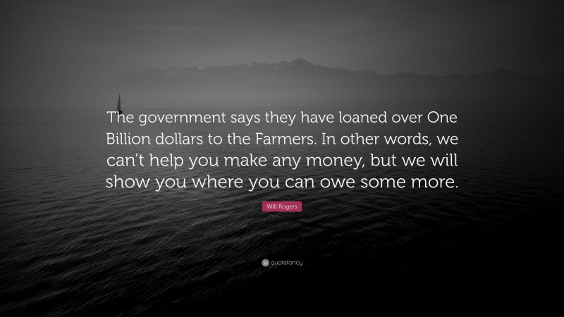 Will Rogers Quote: “The government says they have loaned over One Billion dollars to the Farmers. In other words, we can’t help you make any money, but we will show you where you can owe some more.”