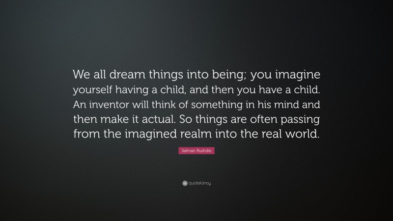 Salman Rushdie Quote: “We all dream things into being; you imagine yourself having a child, and then you have a child. An inventor will think of something in his mind and then make it actual. So things are often passing from the imagined realm into the real world.”