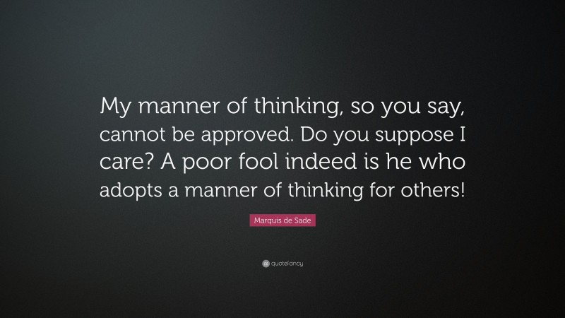 Marquis de Sade Quote: “My manner of thinking, so you say, cannot be approved. Do you suppose I care? A poor fool indeed is he who adopts a manner of thinking for others!”