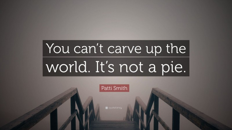 Patti Smith Quote: “You can’t carve up the world. It’s not a pie.”