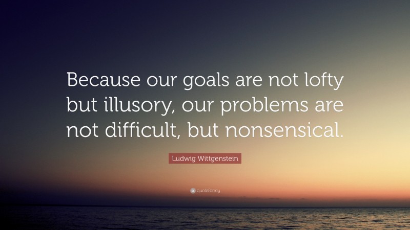 Ludwig Wittgenstein Quote: “Because our goals are not lofty but illusory, our problems are not difficult, but nonsensical.”