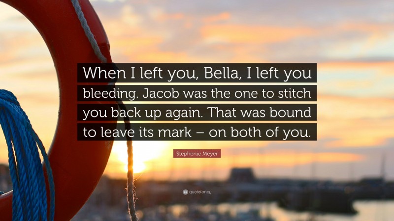 Stephenie Meyer Quote: “When I left you, Bella, I left you bleeding. Jacob was the one to stitch you back up again. That was bound to leave its mark – on both of you.”