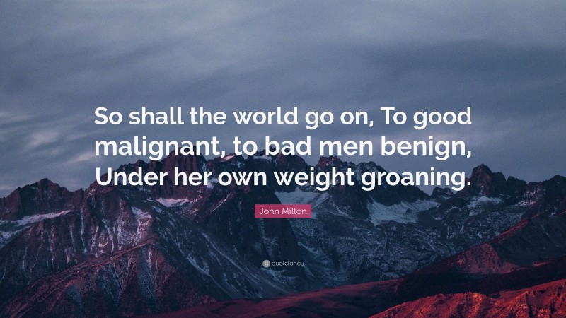 John Milton Quote: “So shall the world go on, To good malignant, to bad men benign, Under her own weight groaning.”