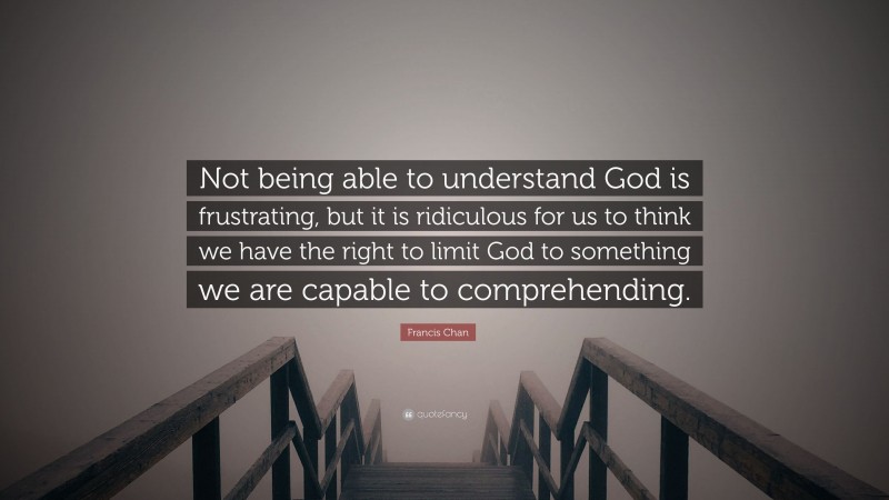 Francis Chan Quote: “Not being able to understand God is frustrating, but it is ridiculous for us to think we have the right to limit God to something we are capable to comprehending.”