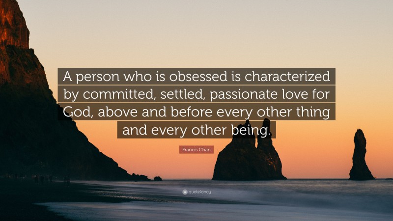 Francis Chan Quote: “A person who is obsessed is characterized by committed, settled, passionate love for God, above and before every other thing and every other being.”