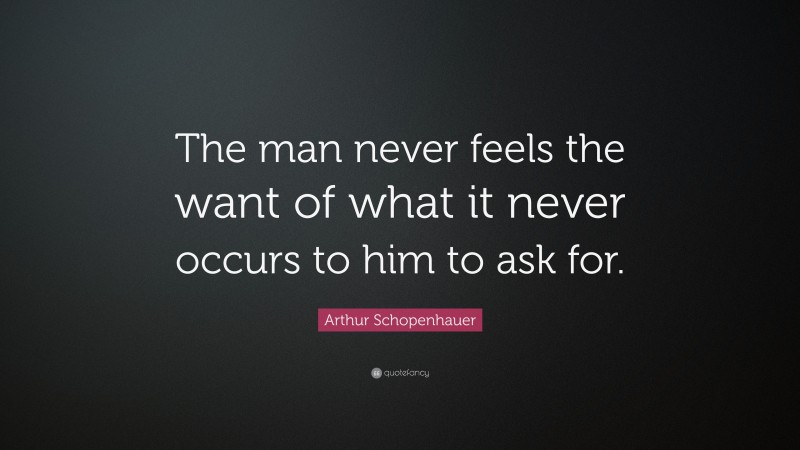 Arthur Schopenhauer Quote: “The man never feels the want of what it never occurs to him to ask for.”