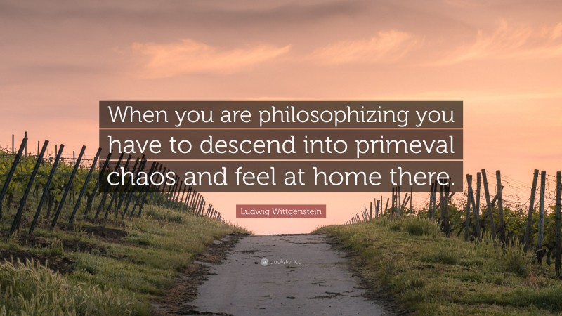 Ludwig Wittgenstein Quote: “When you are philosophizing you have to descend into primeval chaos and feel at home there.”
