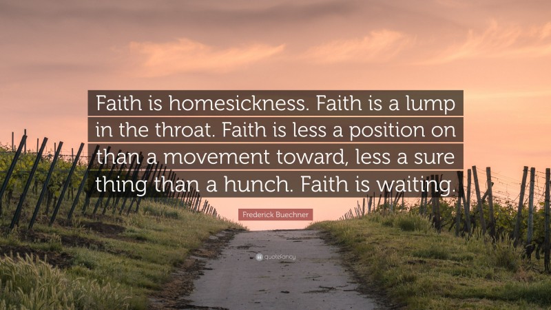 Frederick Buechner Quote: “Faith is homesickness. Faith is a lump in the throat. Faith is less a position on than a movement toward, less a sure thing than a hunch. Faith is waiting.”