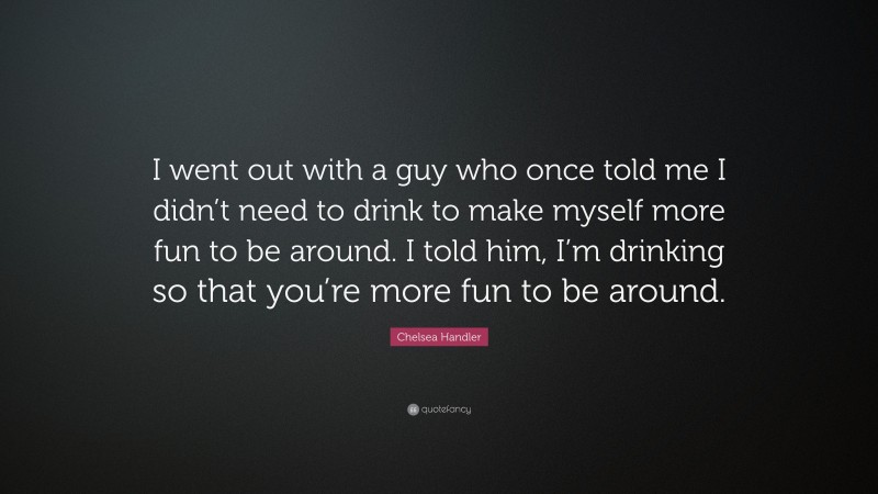 Chelsea Handler Quote: “I went out with a guy who once told me I didn’t need to drink to make myself more fun to be around. I told him, I’m drinking so that you’re more fun to be around.”