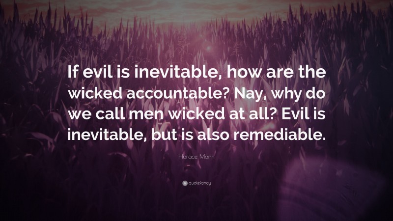 Horace Mann Quote: “If evil is inevitable, how are the wicked accountable? Nay, why do we call men wicked at all? Evil is inevitable, but is also remediable.”