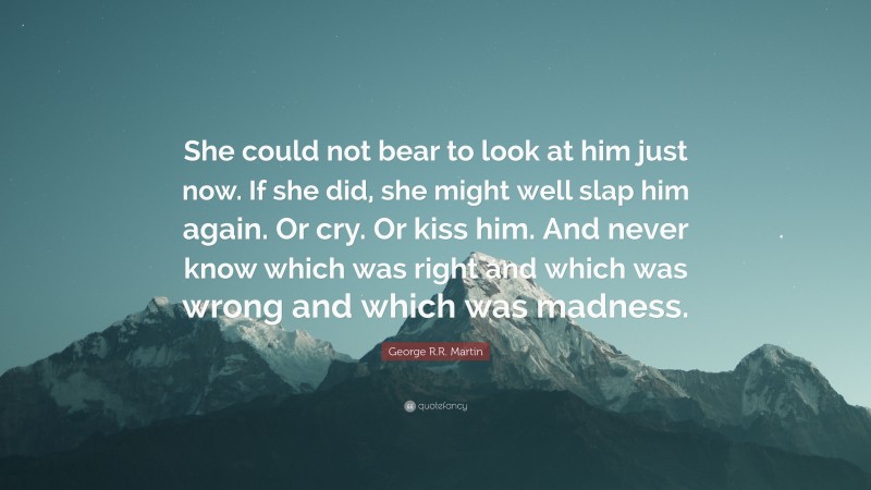 George R.R. Martin Quote: “She could not bear to look at him just now. If she did, she might well slap him again. Or cry. Or kiss him. And never know which was right and which was wrong and which was madness.”