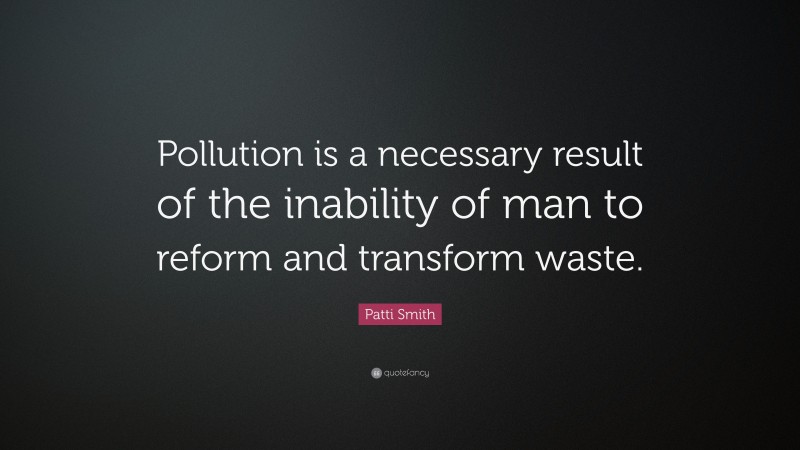 Patti Smith Quote: “Pollution is a necessary result of the inability of man to reform and transform waste.”