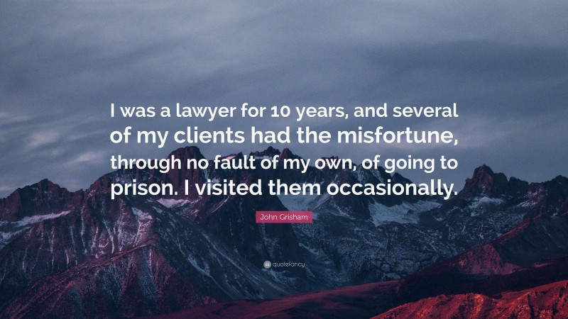 John Grisham Quote: “I was a lawyer for 10 years, and several of my clients had the misfortune, through no fault of my own, of going to prison. I visited them occasionally.”