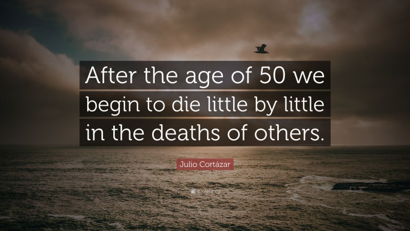 Julio Cortázar Quote: “After the age of 50 we begin to die little by little in the deaths of others.”