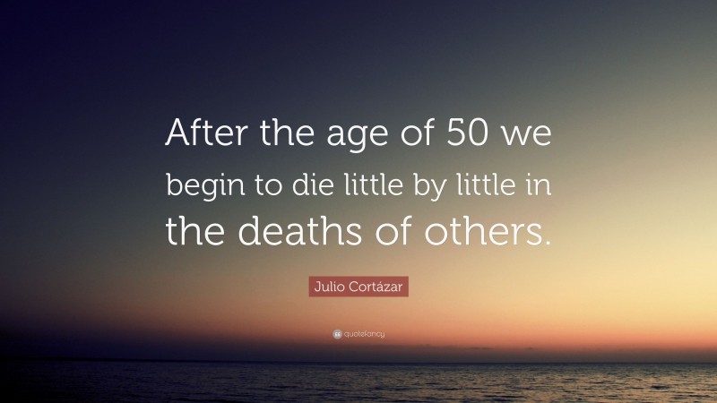 Julio Cortázar Quote: “After the age of 50 we begin to die little by little in the deaths of others.”