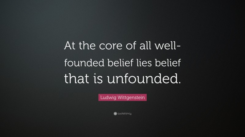 Ludwig Wittgenstein Quote: “At the core of all well-founded belief lies belief that is unfounded.”