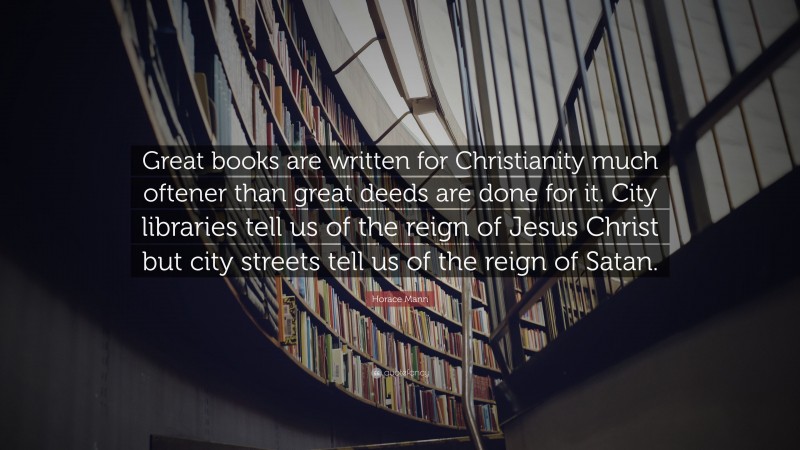 Horace Mann Quote: “Great books are written for Christianity much oftener than great deeds are done for it. City libraries tell us of the reign of Jesus Christ but city streets tell us of the reign of Satan.”