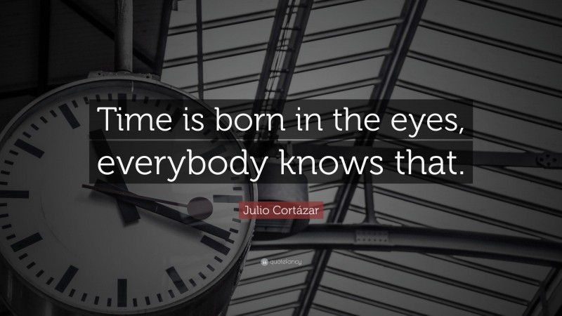 Julio Cortázar Quote: “Time is born in the eyes, everybody knows that.”