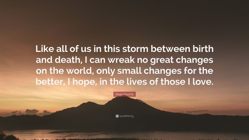 Dean Koontz Quote: “Like all of us in this storm between birth and death, I can wreak no great changes on the world, only small changes for the better, I hope, in the lives of those I love.”