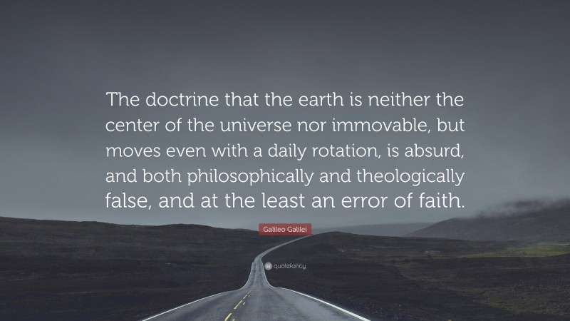 Galileo Galilei Quote: “The doctrine that the earth is neither the center of the universe nor immovable, but moves even with a daily rotation, is absurd, and both philosophically and theologically false, and at the least an error of faith.”
