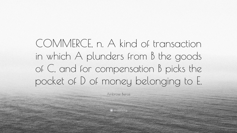 Ambrose Bierce Quote: “COMMERCE, n. A kind of transaction in which A plunders from B the goods of C, and for compensation B picks the pocket of D of money belonging to E.”