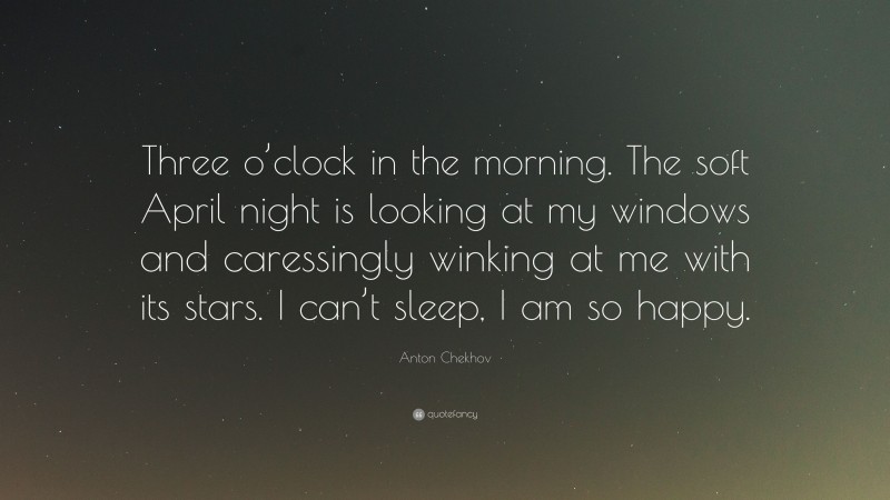 Anton Chekhov Quote: “Three o’clock in the morning. The soft April night is looking at my windows and caressingly winking at me with its stars. I can’t sleep, I am so happy.”