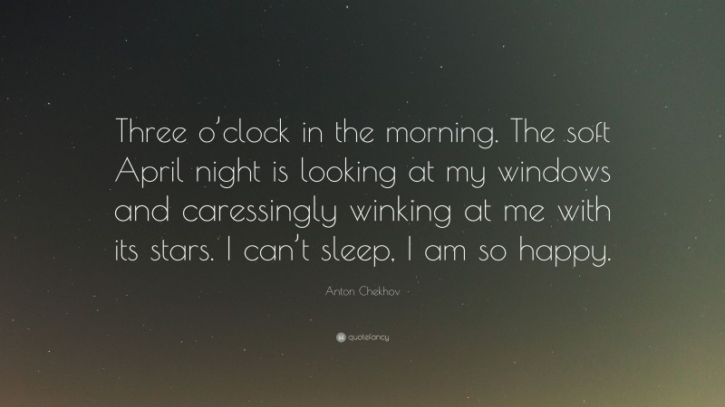 Anton Chekhov Quote: “Three o’clock in the morning. The soft April night is looking at my windows and caressingly winking at me with its stars. I can’t sleep, I am so happy.”