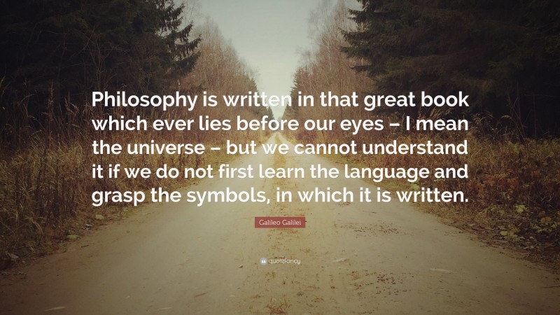 Galileo Galilei Quote: “Philosophy is written in that great book which ever lies before our eyes – I mean the universe – but we cannot understand it if we do not first learn the language and grasp the symbols, in which it is written.”