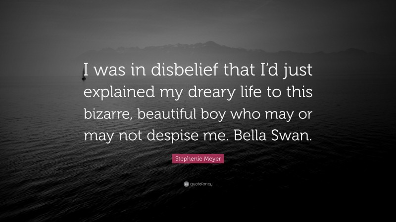 Stephenie Meyer Quote: “I was in disbelief that I’d just explained my dreary life to this bizarre, beautiful boy who may or may not despise me. Bella Swan.”