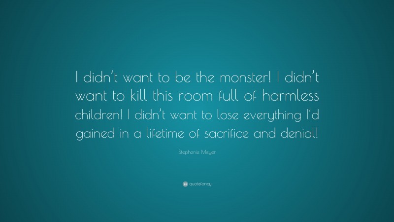 Stephenie Meyer Quote: “I didn’t want to be the monster! I didn’t want to kill this room full of harmless children! I didn’t want to lose everything I’d gained in a lifetime of sacrifice and denial!”