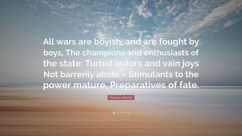 Herman Melville Quote: “All wars are boyish, and are fought by boys, The champions and enthusiasts of the state: Turbid ardors and vain joys Not barrenly abate – Stimulants to the power mature, Preparatives of fate.”