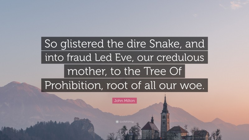 John Milton Quote: “So glistered the dire Snake, and into fraud Led Eve, our credulous mother, to the Tree Of Prohibition, root of all our woe.”