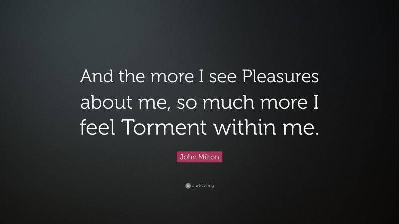 John Milton Quote: “And the more I see Pleasures about me, so much more I feel Torment within me.”