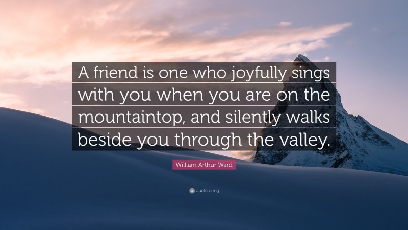 William Arthur Ward Quote: “A friend is one who joyfully sings with you when you are on the mountaintop, and silently walks beside you through the valley.”