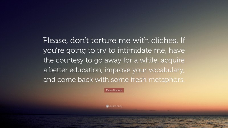 Dean Koontz Quote: “Please, don’t torture me with cliches. If you’re going to try to intimidate me, have the courtesy to go away for a while, acquire a better education, improve your vocabulary, and come back with some fresh metaphors.”